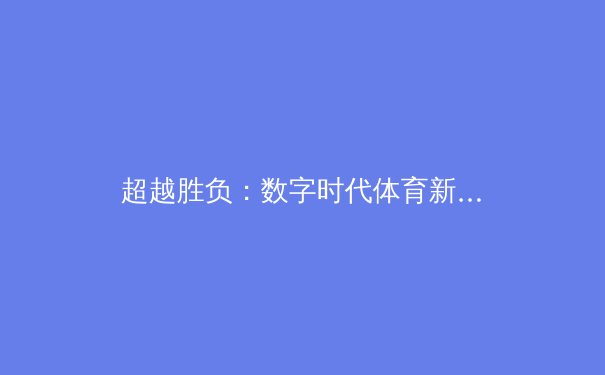 超越胜负：数字时代体育新闻的深度转型与价值重塑